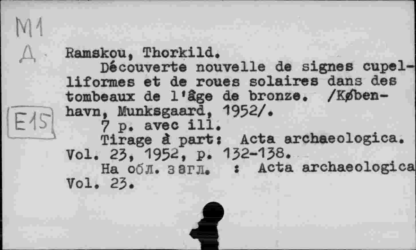 ﻿NH
А-
Bamskou, Thorkild.
Découverte nouvelle de signes cupel-liformes et de roues solaires dans des tombeaux de l’âge de bronze. /K/ben-havn, Munksgaard, 1952/• 7p. avec ill. Tirage à part: Acta archaeologica. Vol. 25, 1952, p. 152-158.
На обЛ. ЗЭГЛ. s Acta archaeologica Vol. 25.